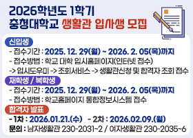 2026학년도1학기 충청대학교 생활관 입사생 모집
▶신입생
- 접수기간 : 2025. 12. 29(월) ~ 2026. 2. 05(목)까지
- 접수방법 : 학교 대학 입시홈페이지(인터넷 접수)
-> 입시도우미 -> 조회서비스 -> 생활관신청 및 합격자 조회 접수
▶재학생 / 복학생
- 접수기간 : 2025. 12. 29(월) ~ 2026. 2. 05(목)까지
- 접수방법 : 학교홈페이지 통합정보시스템 접수
▶합격자 발표
- 1차 : 2026.01.21.(수)
- 2차 : 2026.02.09.(월)
•문의 : 남자생활관 230-2031~2 / 여자생활관 230-2035~6